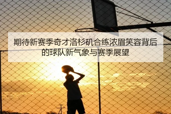 期待新赛季奇才洛杉矶合练浓眉笑容背后的球队新气象与赛季展望